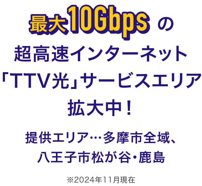 最大10Gbpsの超高速インターネット「TTV光」サービスエリア拡大中! 提供エリア…多摩市全域、八王子市松が谷・鹿島 ※2024年11月現在