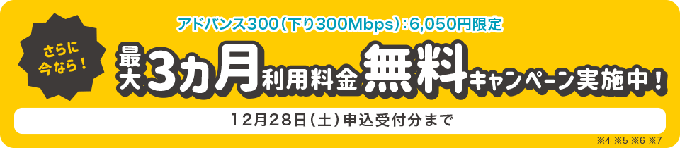 さらに今なら!アドバンス300(下り300Mbps)6,050円限定 最大3ヵ月利用料金無料キャンペーン実施中! 12月28日(土)申込受付分まで