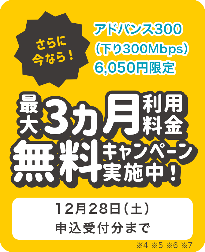 さらに今なら!アドバンス300(下り300Mbps)6,050円限定 最大3ヵ月利用料金無料キャンペーン実施中! 12月28日(土)申込受付分まで