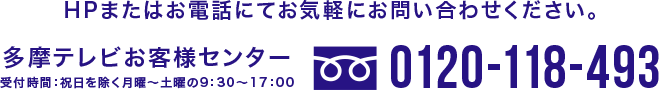 HPまたはお電話にてお気軽にお問い合わせください。 多摩テレビお客様センター 受付時間：祝日を除く月曜～土曜の9：30～17：00 0120-118-493
