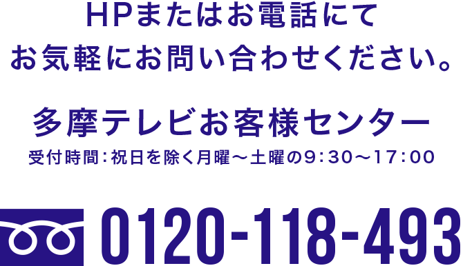 HPまたはお電話にてお気軽にお問い合わせください。 多摩テレビお客様センター 受付時間：祝日を除く月曜～土曜の9：30～17：00 0120-118-493