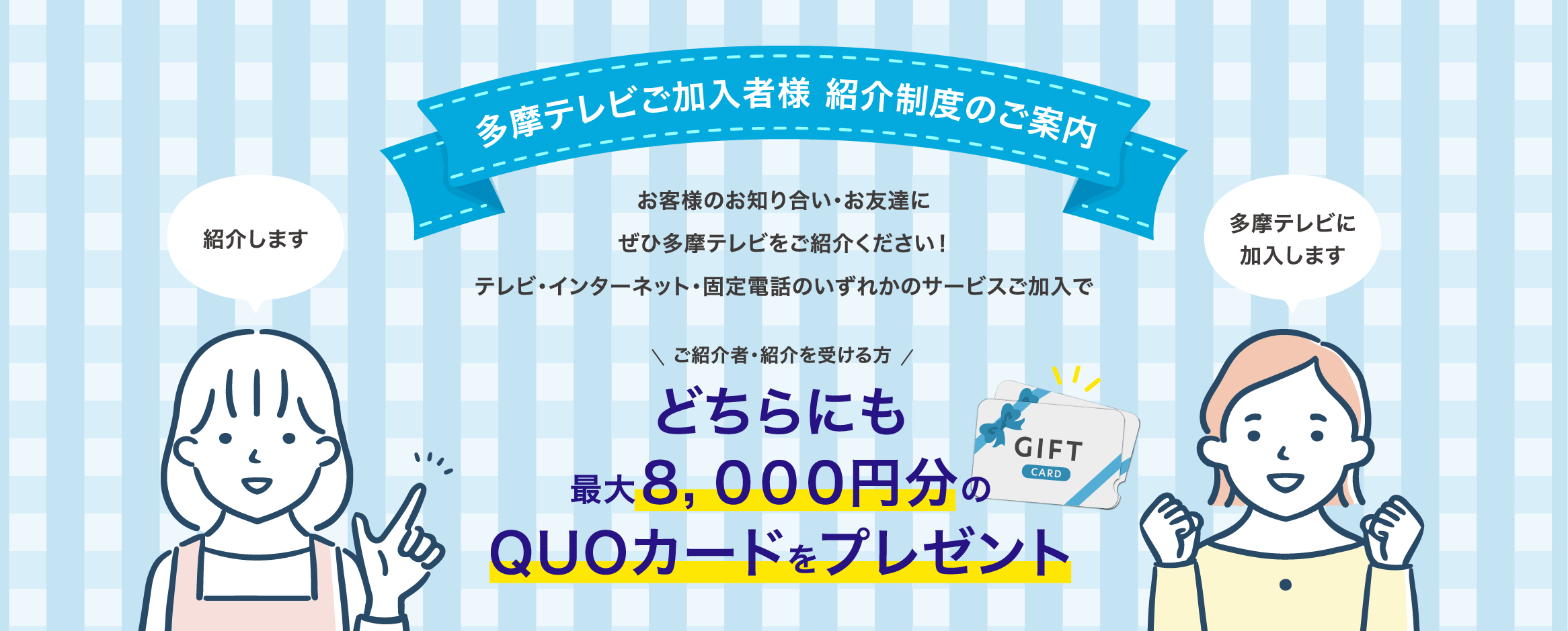 多摩テレビご加入者様 紹介制度のご案内 お客様のお知り合い・お友達にぜひ多摩テレビをご紹介ください！テレビ・インターネット・固定電話のいずれかのサービスご加入でどちらにも最大8,000円分のQUOカードをプレゼント！